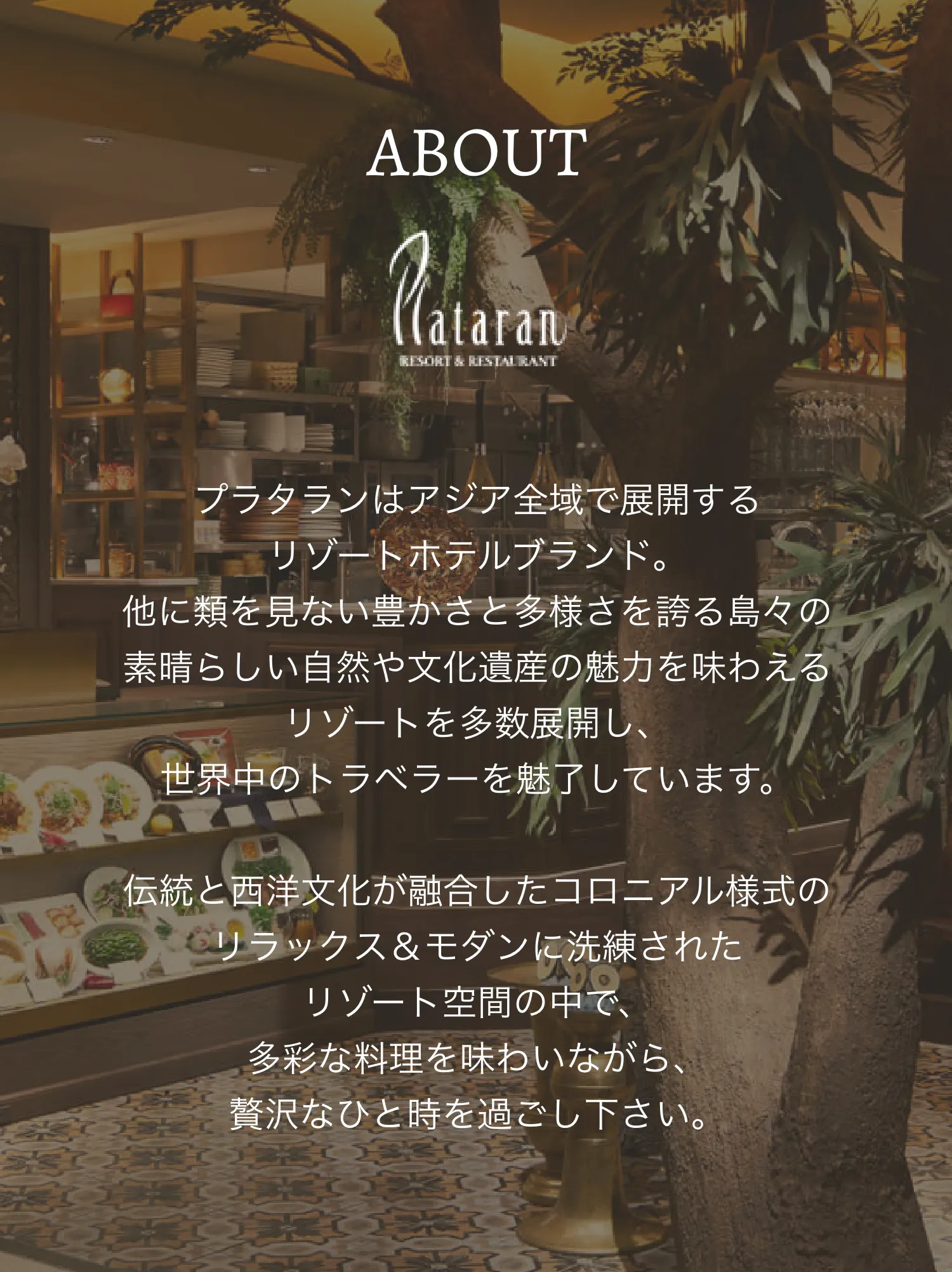 ABOUT プラタランはアジア全域で展開するリゾートホテルブランド。他に類を見ない豊かさと多様さを誇る島々の素晴らしい自然や文化遺産の魅力を味わえるリゾートを多数展開し、世界中のトラベラーを魅了しています。伝統と西洋文化が融合したコロニアル様式のリラックス＆モダンに洗練されたリゾート空間の中で、多彩な料理を味わいながら、贅沢なひと時を過ごし下さい。