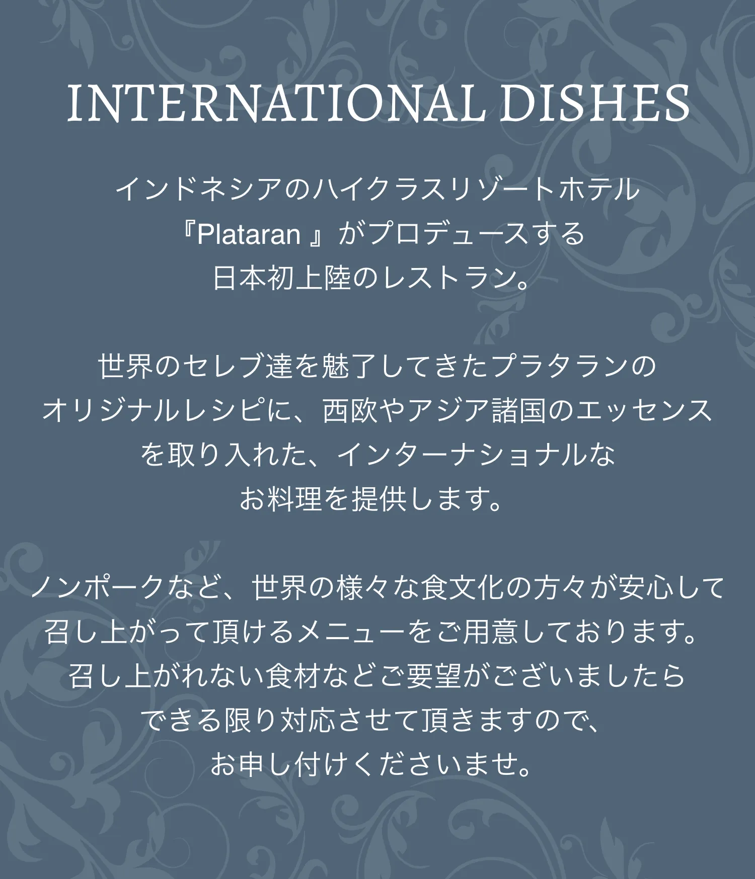 INTERNATIONAL DISHES インドネシアのハイクラスリゾートホテル『Plataran 』がプロデュースする日本初上陸のレストラン。世界のセレブ達を魅了してきたプラタランのオリジナルレシピに、西欧やアジア諸国のエッセンスを取り入れた、インターナショナルなお料理を提供します。ノンポークなど、世界の様々な食文化の方々が安心して召し上がって頂けるメニューをご用意しております。召し上がれない食材などご要望がございましたらできる限り対応させて頂きますので、お申し付けくださいませ。